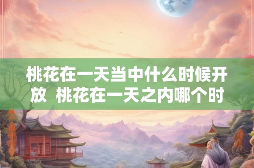 桃花在一天当中什么时候开放  桃花在一天之内哪个时间开放