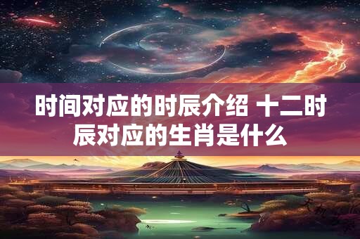 时间对应的时辰介绍 十二时辰对应的生肖是什么