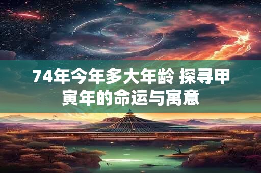 74年今年多大年龄 探寻甲寅年的命运与寓意