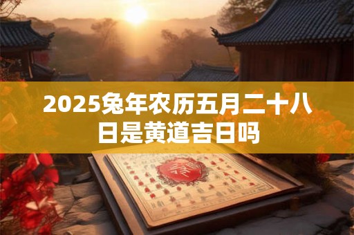 2025兔年农历五月二十八日是黄道吉日吗