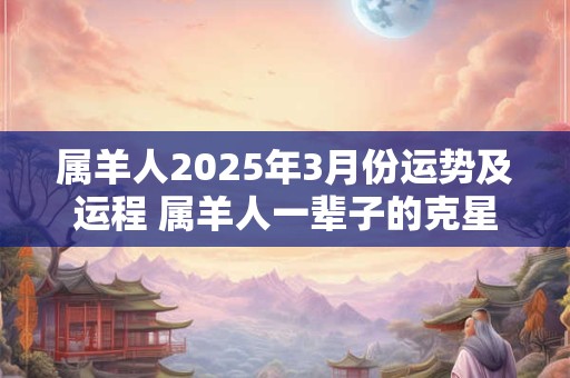 属羊人2025年3月份运势及运程 属羊人一辈子的克星 属羊人2025年3月份运势及运程 属羊人一辈子的克星