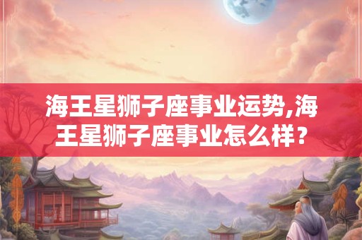 海王星狮子座事业运势,海王星狮子座事业怎么样? 海王星狮子座事业运势,海王星狮子座事业怎么样?