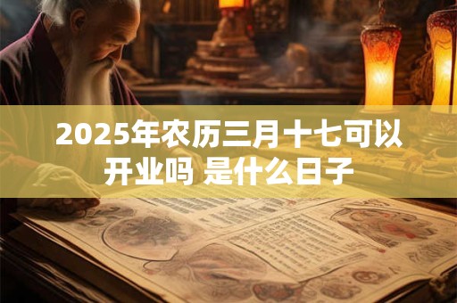 2025年农历三月十七可以开业吗 是什么日子