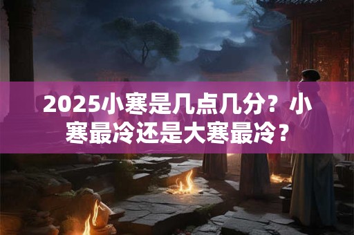 2025小寒是几点几分？小寒最冷还是大寒最冷？