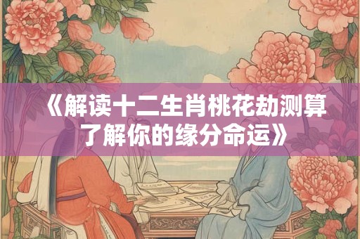 《解读十二生肖桃花劫测算 了解你的缘分命运》