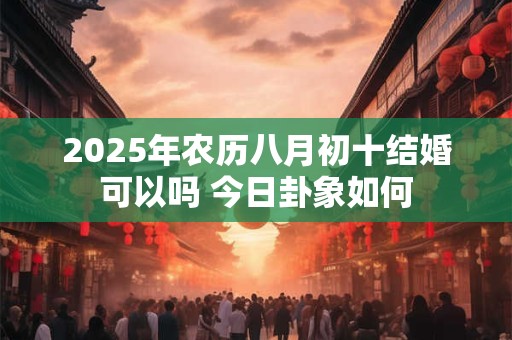 2025年农历八月初十结婚可以吗 今日卦象如何 2025年农历八月初十结婚可以吗 今日卦象如何