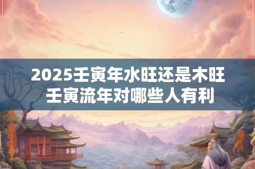2025壬寅年水旺还是木旺 壬寅流年对哪些人有利