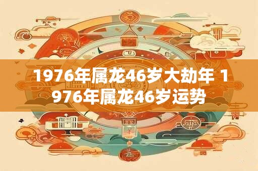 1976年属龙46岁大劫年 1976年属龙46岁运势 1976年属龙46岁大劫年 1976年属龙46岁运势
