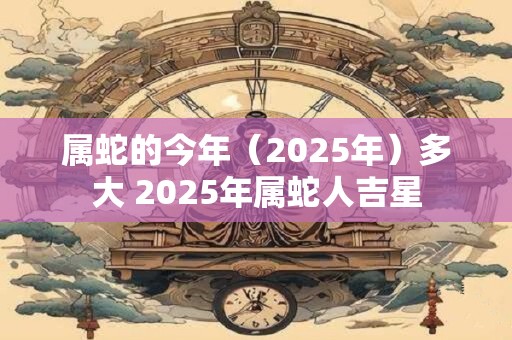 属蛇的今年（2025年）多大 2025年属蛇人吉星
