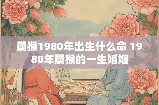 属猴1980年出生什么命 1980年属猴的一生婚姻 属猴1980年出生什么命 1980年属猴的一生婚姻