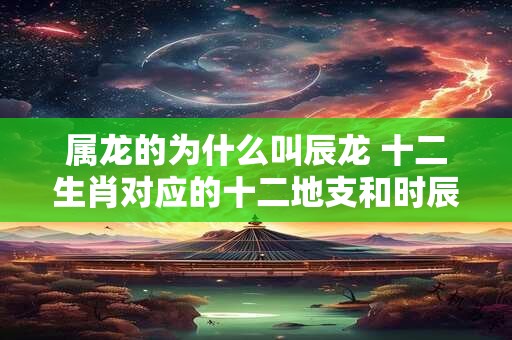 属龙的为什么叫辰龙 十二生肖对应的十二地支和时辰 属龙的为什么叫辰龙 十二生肖对应的十二地支和时辰