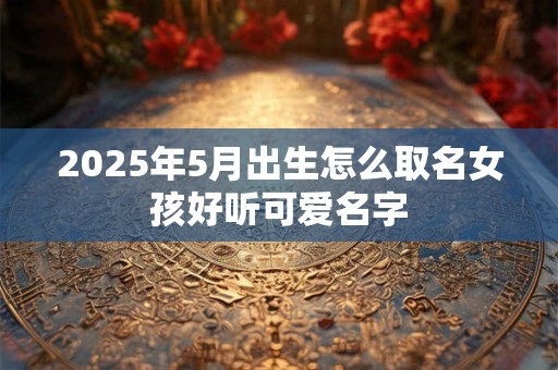 2025年5月出生怎么取名女孩好听可爱名字