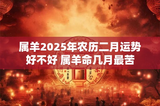 属羊2025年农历二月运势好不好 属羊命几月最苦 属羊2025年农历二月运势好不好 属羊命几月最苦