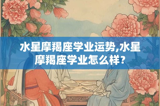 水星摩羯座学业运势,水星摩羯座学业怎么样？