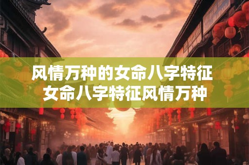风情万种的女命八字特征 女命八字特征风情万种