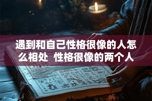 遇到和自己性格很像的人怎么相处  性格很像的两个人谈恋爱