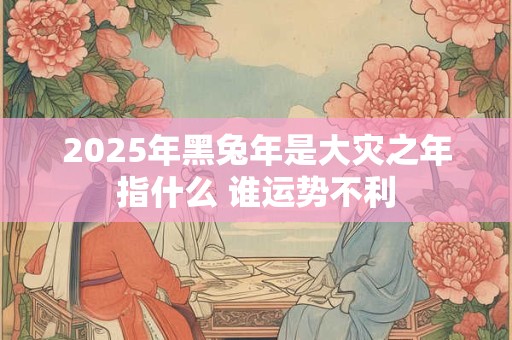 2025年黑兔年是大灾之年指什么 谁运势不利