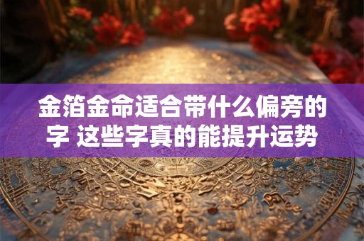 金箔金命适合带什么偏旁的字 这些字真的能提升运势吗