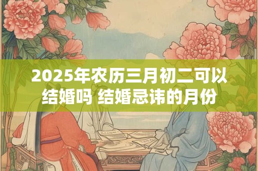 2025年农历三月初二可以结婚吗 结婚忌讳的月份