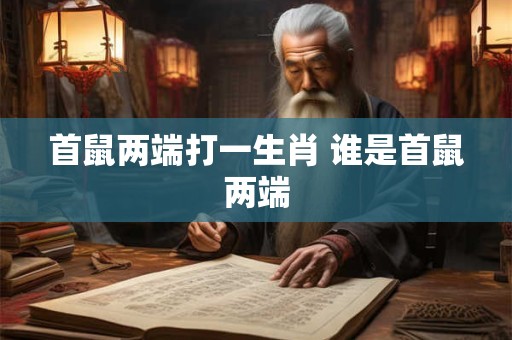 首鼠两端打一生肖 谁是首鼠两端 首鼠两端打一生肖 谁是首鼠两端