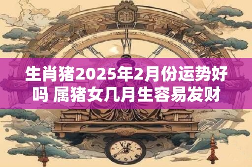 生肖猪2025年2月份运势好吗 属猪女几月生容易发财
