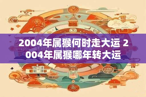 2004年属猴何时走大运 2004年属猴哪年转大运