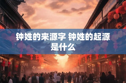 钟姓的来源字 钟姓的起源是什么 钟姓的来源字 钟姓的起源是什么