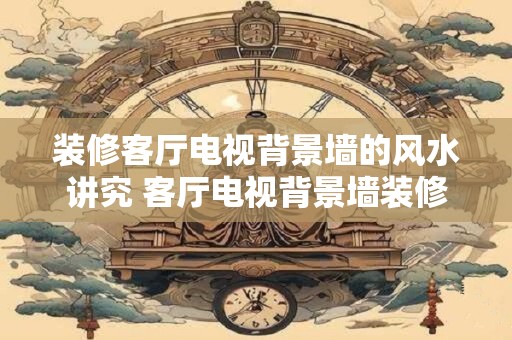 装修客厅电视背景墙的风水讲究 客厅电视背景墙装修风水须知