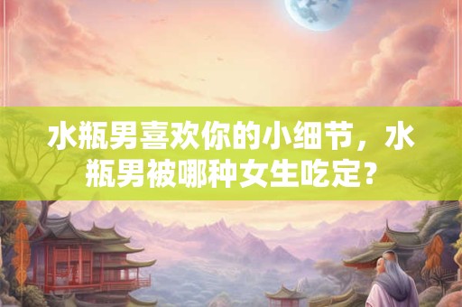 水瓶男喜欢你的小细节，水瓶男被哪种女生吃定？