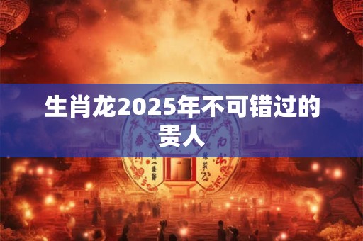 生肖龙2025年不可错过的贵人