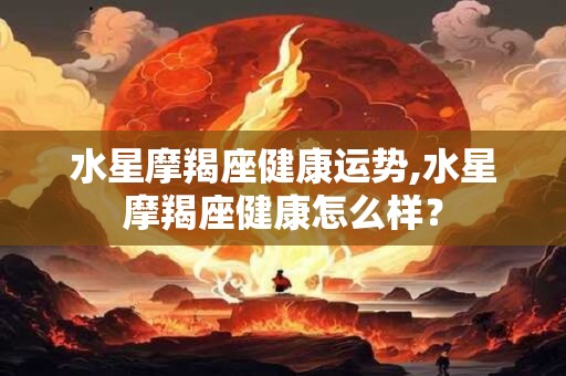 水星摩羯座健康运势,水星摩羯座健康怎么样？