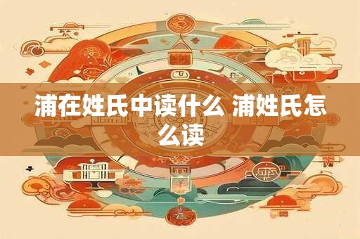 详细阅读:浦在姓氏中读什么 浦姓氏怎么读 浦在姓氏中读什么 浦姓氏怎么读