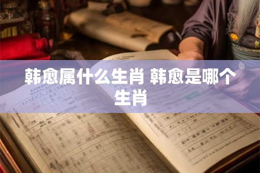 韩愈属什么生肖 韩愈是哪个生肖