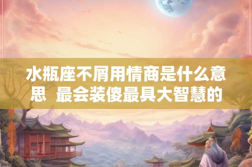 水瓶座不屑用情商是什么意思  最会装傻最具大智慧的三大星座