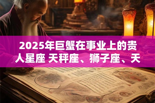 2025年巨蟹在事业上的贵人星座 天秤座、狮子座、天蝎座 2025年巨蟹在事业上的贵人星座 天秤座、狮子座、天蝎座