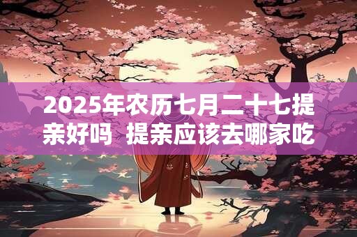 2025年农历七月二十七提亲好吗  提亲应该去哪家吃饭