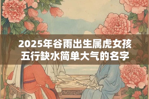 2026年谷雨出生属虎女孩五行缺水简单大气的名字