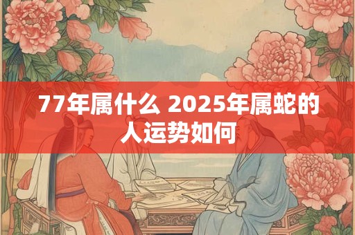 77年属什么 2025年属蛇的人运势如何