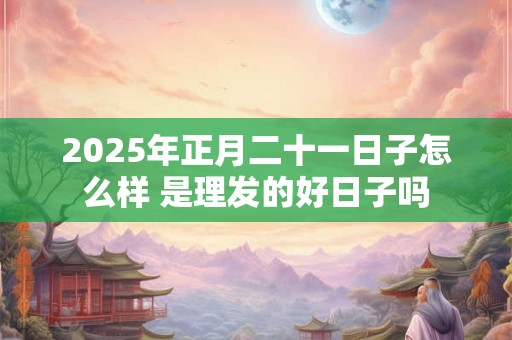 2025年正月二十一日子怎么样 是理发的好日子吗