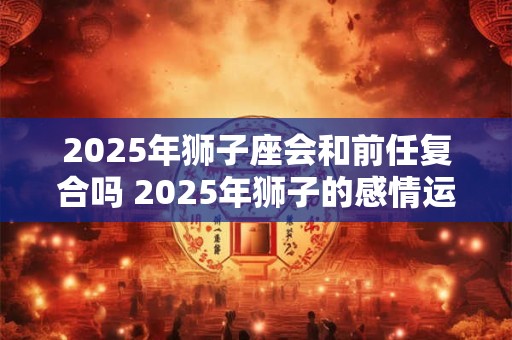 2026年狮子座会和前任复合吗 2026年狮子的感情运势