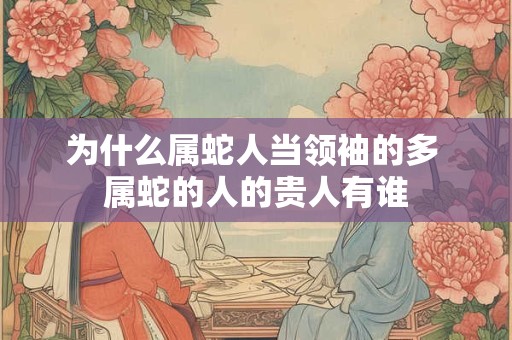 为什么属蛇人当领袖的多 属蛇的人的贵人有谁