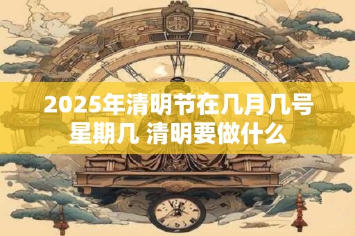 2025年清明节在几月几号星期几 清明要做什么