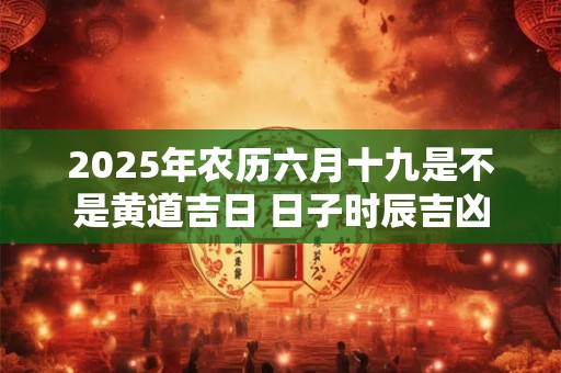 2025年农历六月十九是不是黄道吉日 日子时辰吉凶