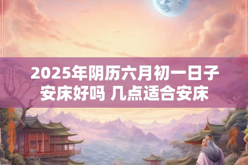 2025年阴历六月初一日子安床好吗 几点适合安床