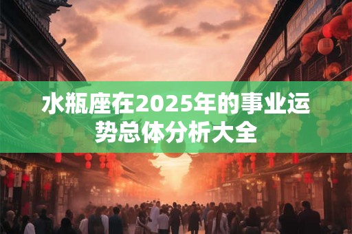 水瓶座在2025年的事业运势总体分析大全 水瓶座在2025年的事业运势总体分析大全