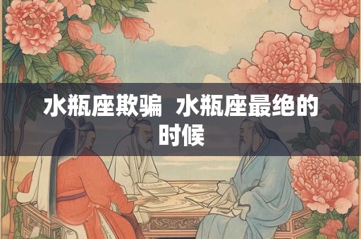 水瓶座欺骗 水瓶座最绝的时候 水瓶座欺骗 水瓶座最绝的时候