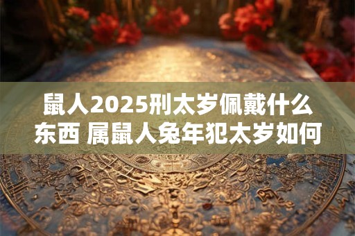 鼠人2025刑太岁佩戴什么东西 属鼠人兔年犯太岁如何化解