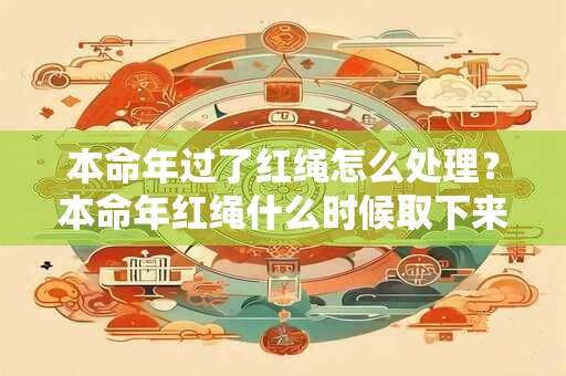 本命年过了红绳怎么处理？本命年红绳什么时候取下来？