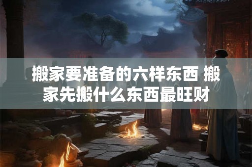 搬家要准备的六样东西 搬家先搬什么东西最旺财