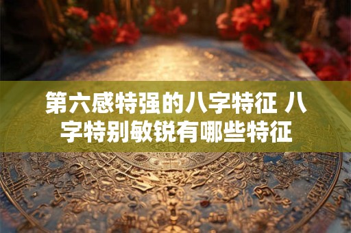 第六感特强的八字特征 八字特别敏锐有哪些特征